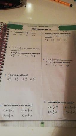 3.
13
A) 3÷
1.
C) 5÷-
Kesirlerle işlemler
MINI KAZANIM TESTI -5
6'nın içinde kaç tane kesri vardır?
A) 3 B) 4
C) 9
D) 12
2. Akif Dede, 62 TL'yi 3 torununa eşit şekilde
paylaştıracaktır.
Buna göre her torununa kaç TL para düşer?
5. KONU
kesrinin çeyreği kaçtır?
3
13
A) 2/20 B) C) 1/2 D) 18
16
A) 10
18 B) / C) 2² D) 3²
4. Aşağıdakilerden hangisi yanlıştır?
13
8
B) 4÷=<4
4
6
<5
10
<3
6
D) 6=<6
<6
5.
4
Bir simitinü 3 çocuğa eşit olarak paylaş
tırılırsa her bir çocuğa tam simidin kaçta
kaçı düşer?
B) C) D
141
314
6. 27 kg un, kg'lik paketlere doldurulacaktır.
Bu iş için kaç tane paket gereklidir?
A) 18 B) 12
C) 9
D) 6
7. Aşağıdakilerden hangisi yanlıştır?
7 36
A) 4÷===
9
6
C) 3÷= 2
B) 5÷
4/3 2/3
D) 4+
=
6423