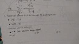 40+ 36
90 84
4. Rakamları sıfırdan farklı iki basamaklı AB doğal sayıları için,
★ (AB) = 2A)
▲ (AB) - B3
Shiblelprod n
işlemleri şeklinde eşitleniyor.
+
▲ (★ (56)) işleminin sonucu kaçtır?
A) 45
B) 64
C) 78