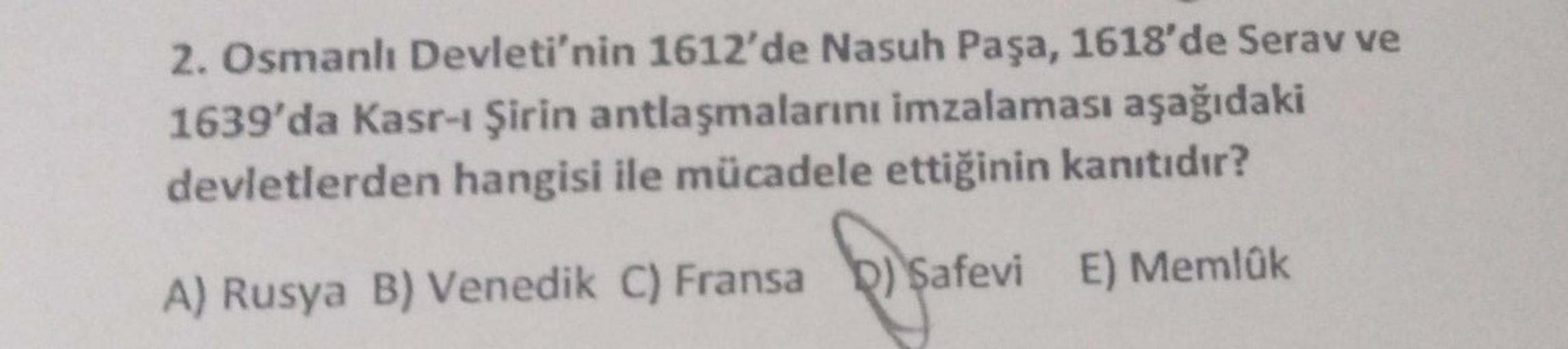 2. Osmanlı Devleti'nin 1612'de Nasuh Paşa, 1618'de Serav ve
1639'da Kasr-ı Şirin antlaşmalarını imzalaması aşağıdaki
devletlerden hangisi ile mücadele ettiğinin kanıtıdır?
A) Rusya B) Venedik
E) Memlük
C) Fransa) Safevi
Safevi