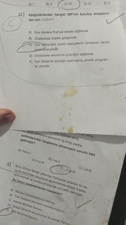 A) I
©
B) II
25) Aşağıdakilerden hangisi IMF'nin kuruluş amaçların-
dan biri değildir?
A) Yalnız I
C) III
D) II ve III
A) Üye ülkelere finansal destek sağlamak
B) Uluslararası ticareti geliştirmek
C) Üye ülkelerdeki üretim faaliyetlerini tamamen devlet
kontrolüne almak
D) Uluslararası ekonomik iş birliğini sağlamak
E) Üye ülkelerde işsizliğin azalmasına yönelik program-
lar yapmak
karşı tedbirler alma,
guçlü devletlerle ekonomik iş birliği yapma
politikalarından hangilerine yönelmesini zorunlu hâle
getirmiştir?
B) I ve II
D) IV
E) I, II ve III
8) İkinci Dünya Savaşı yıllarında Türkiye'de çıkarılan bir ka-
nunla hükümete zorunluluk durumlarında ihtiyaç madde-
lerini aramak ve bunlara el koymak için yetki verilmiştir.
Bu kanun aşağıdakilerden hangisidir?
A) Köylüyü Topraklandırma Kanunu
B) Türk Parasının Kıymetini Koruma Kanunu
C) Merkez Bankası Kanunu
D) Sosyal Güvenlik Kurumu'nun Kurulması Kanun
E) Milli Korunma Kanunu
aruk etme,
E) V
C) I ve III