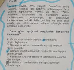 Soru 64:
Osmanlı Devleti, XVII. yüzyılda Fransa'dan sonra
İngiltere, Hollanda gibi birbiriyle anlaşamayan farklı
ülkelere kapitülasyon vermiş, 28 Mayıs 1740'ta
da Fransızlara verilen
imzalanan
antlaşmayla
kapitülasyonları
genişletmiştir. Bu antlaşmayla
kapitülasyonlar sürekli hâle getirilmiş ve daha önce
olduğu gibi hükümdarların saltanat süresiyle sınırlı
olmaktan çıkarılmıştır.
Buna göre aşağıdaki yargılardan hangilerine
ulaşılamaz?
A) Yabancı sermayenin Osmanlı ekonomisine
girişi kolaylaşmıştır.
B) Osmanlı toprakları hammadde kaynağı ve pazar
hâline gelmiştir.
C) Osmanlı Devleti ekonomide merkantilizm anlayışını
benimsemiştir.
D) Fransızlar, Akdeniz ticareti ve taşımacılıkta üstünlük
elde etmiştir.
. Mahmud, halefleri adına da kapitülasyonları
onaylamıştır.