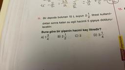 18-2
11
3
4 (0
25
A) 1-
PIC)
N/C
11. Bir depoda bulunan 15 L suyun 2-½ litresi kullanıl-
dıktan sonra kalan su eşit hacimli 5 şişeye dolduru-
lacaktır.
2
Buna göre bir şişenin hacmi kaç litredir?
1
B) 2/20
C) 3
D) 3 1
4
15. E
MATSEV yayıncılık