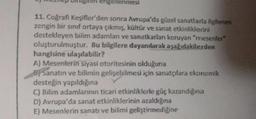 2) mezhep binigini engellenmesi
11. Coğrafi Keşifler'den sonra Avrupa'da güzel sanatlarla ilgilenen
zengin bir sınıf ortaya çıkmış, kültür ve sanat etkinliklerini
destekleyen bilim adamları ve sanatkarları koruyan "mesenler"
oluşturulmuştur. Bu bilgilere dayanılarak aşağıdakilerden
hangisine ulaşılabilir?
A) Mesenlerin siyasi otoritesinin olduğuna
B) Sanatın ve bilimin gelişebilmesi için sanatçılara ekonomik
desteğin yapıldığına
C) Bilim adamlarının ticari etkinliklerle güç kazandığına
D) Avrupa'da sanat etkinliklerinin azaldığına
E) Mesenlerin sanatı ve bilimi geliştirmediğine