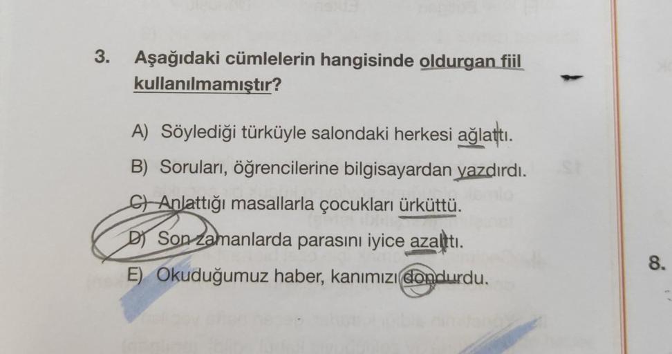 3.
Aşağıdaki cümlelerin hangisinde oldurgan fiil
kullanılmamıştır?
A) Söylediği türküyle salondaki herkesi ağlattı.
B) Soruları, öğrencilerine bilgisayardan yazdırdı.
CAnlattığı masallarla çocukları ürküttü.
D) Son zamanlarda parasını iyice azalttı.
E) Oku