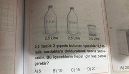 ICECEK
İÇECEK
2,5 Litre
2,5 Litre
0,5 Litre
2,5 litrelik 2 şişede bulunan içecekler 0,5 lit-
relik bardaklara doldurularak servis yapıla-
caktır. Bu içeceklerin hepsi için kaç bardak
gerekir?
A) 5
B) 10
C) 15
D) 20
4.
A) 20