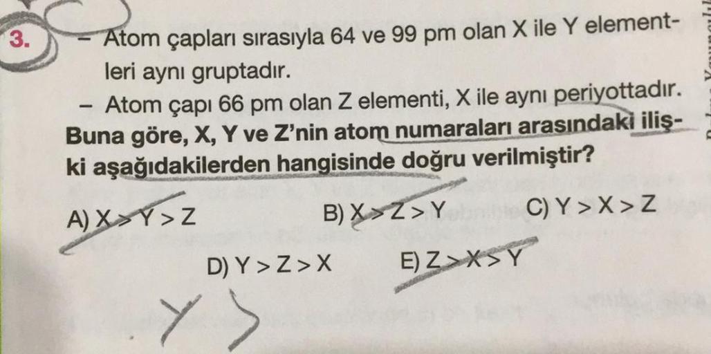 3.
Atom çapları sırasıyla 64 ve 99 pm olan X ile Y element-
leri aynı gruptadır.
1
Atom çapı 66 pm olan Z elementi, X ile aynı periyottadır.
Buna göre, X, Y ve Z'nin atom numaraları arasındaki iliş-
ki aşağıdakilerden hangisinde doğru verilmiştir?
A)XXY>Z
