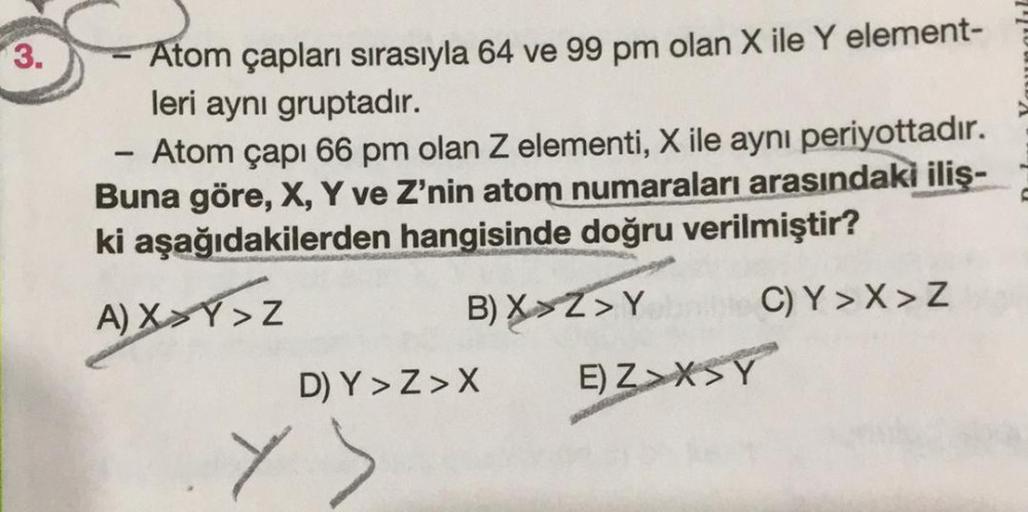 3.
Atom çapları sırasıyla 64 ve 99 pm olan X ile Y element-
leri aynı gruptadır.
1
Atom çapı 66 pm olan Z elementi, X ile aynı periyottadır.
Buna göre, X, Y ve Z'nin atom numaraları arasındaki iliş-
ki aşağıdakilerden hangisinde doğru verilmiştir?
A)XXY>Z
