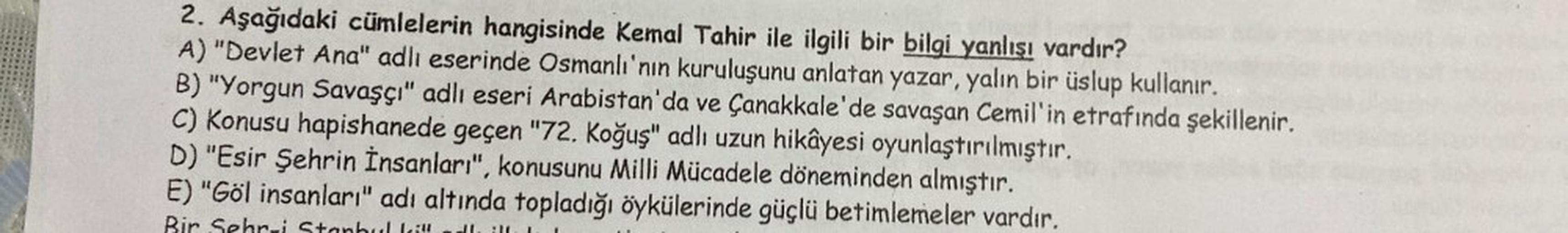 2. Aşağıdaki cümlelerin hangisinde Kemal Tahir ile ilgili bir bilgi yanlışı vardır?
A) "Devlet Ana" adlı eserinde Osmanlı'nın kuruluşunu anlatan yazar, yalın bir üslup kullanır.
B) "Yorgun Savaşçı" adlı eseri Arabistan'da ve Çanakkale'de savaşan Cemil'in e