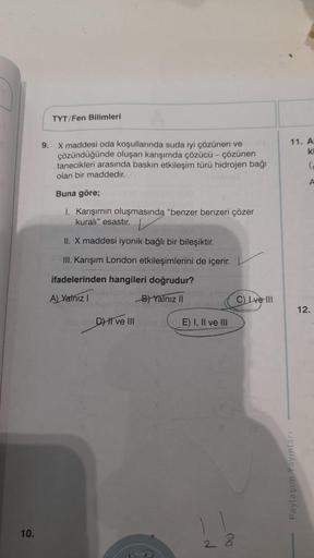 10.
TYT/Fen Bilimleri
9. X maddesi oda koşullarında suda iyi çözünen ve
çözündüğünde oluşan karışımda çözücü - çözünen
tanecikleri arasında baskın etkileşim türü hidrojen bağı
olan bir maddedir.
Buna göre;
I. Karışımın oluşmasında "benzer benzeri çözer
kur