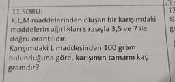 12)
12
oluşan bir karışımdaki %
gö
11.SORU:
K,L,M maddelerinden
maddelerin ağırlıkları sırasıyla 3,5 ve 7 ile
doğru orantılıdır.
Karışımdaki L maddesinden 100 gram
bulunduğuna göre, karışımın tamamı kaç
gramdır?