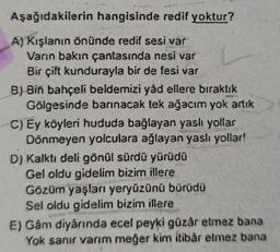 Aşağıdakilerin hangisinde redif yoktur?
A) Kışlanın önünde redif sesi var
Varın bakın çantasında nesi var
Bir çift kundurayla bir de fesi var
B) Bin bahçeli beldemizi yåd ellere bıraktık
Gölgesinde barınacak tek ağacım yok artık
C) Ey köyleri hududa bağlayan yaslı yollar
Dönmeyen yolculara ağlayan yaslı yollar!
D) Kalktı deli gönül sürdü yürüdü
Gel oldu gidelim bizim illere
Gözüm yaşları yeryüzünü bürüdü
Sel oldu gidelim bizim illere
E) Gåm diyarında ecel peyki güzar etmez bana
Yok sanır varım meğer kim itibar etmez bana