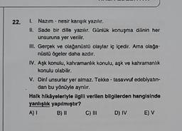 22.
1. Nazım - nesir karışık yazılır.
II. Sade bir dille yazılır. Günlük konuşma dilinin her
unsuruna yer verilir.
III. Gerçek ve olağanüstü olaylar iç içedir. Ama olağa-
nüstü ögeler daha azdır.
IV. Aşk konulu, kahramanlık konulu, aşk ve kahramanlık
konulu olabilir.
V. Dini unsurlar yer almaz. Tekke - tasavvuf edebiyatın-
dan bu yönüyle ayrılır.
Halk hikâyeleriyle ilgili verilen bilgilerden hangisinde
yanlışlık yapılmıştır?
A) I B) II
C) III
D) IV
E) V