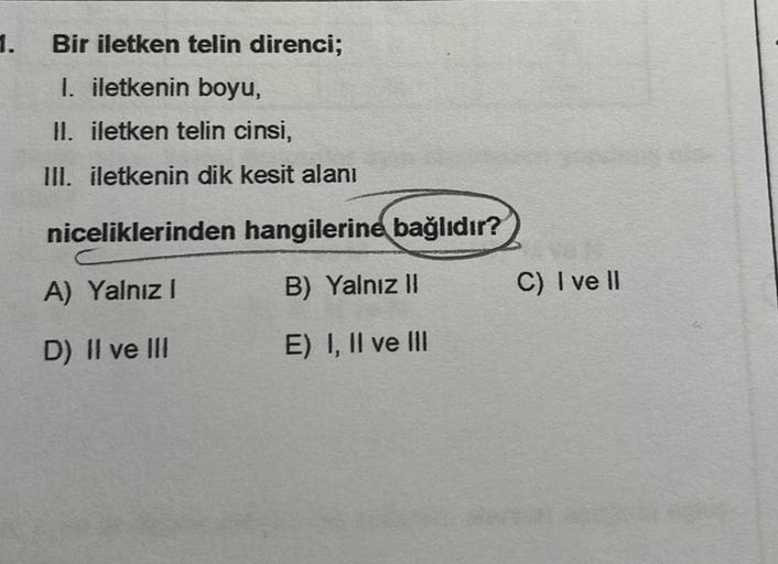 1.
Bir iletken telin direnci;
I. iletkenin boyu,
II. iletken telin cinsi,
III. iletkenin dik kesit alanı
niceliklerinden
A) Yalnız I
D) II ve III
hangilerine bağlıdır?
B) Yalnız II
E) I, II ve III
C) I ve II