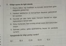 i
n
T
a
e
7. Gölge oyunu ile ilgili olarak;
1. Oyunu dekor, kişi özellikleri ve konuları dönemlere göre
değişiklik göstermez.
II. Hareket taklitlerine ve konuşmaya dayanan geleneksel
bir oyundur.
III. Oyunda yer alan farklı tipler Osmanlı Devleti'nin diğer
topluluklarını temsil eder.
IV. Giriş, muhavere, fasıl ve bitiş olmak üzere dört bölümden
oluşur.
V. Sahnesi yoktur, ışıkla aydınlatılmış beyaz bir perdede
oynanır.
hangisinde bir bilgi yanlışı vardır?
A) I
B) II
C) III
D) IV
ikâvelerdir
E) V