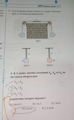 nok-
unca
-kta-
ar
el
se
AYDIN YAYINLARI
B
5. G ve 2G ağırlıklı cisimler; özdeş A, B, C yayları kullanılarak
Şekil I, II ve III'teki gibi dengelenmiştir.
G
X
T
=X₂
Şekil II
II. Xa<Xe
B
III. X₂=X₂
B
AYT Deneme Sınavı - 3
A
D) II ve III
Şekil I
T
A, B, C yayları; belirtilen durumlarda XA, X ve X ka-
dar uzamış olduğuna göre
yargılarından hangileri doğrudur?
A) Yalnız II
B) I ve II
2G
Şekil III
G
C) I ve III
E) I, II ve III