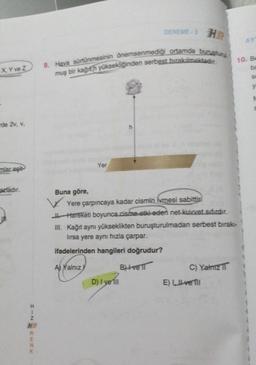 X, Y ve Z
de 2v, v,
mlar eşit
azladır.
HIN
HR
RENK
9. Hava sürtünmesinin önemsenmediği ortamda buruşturu
muş bir kağıth yüksekliğinden serbest bırakılmaktadır.
Yer
DENEME-3
Buna göre,
Yere çarpıncaya kadar cismin ivmesi sabittir.
Hareketi boyunca cisme etki eden net kuvvet sıfırdır.
III. Kağıt aynı yükseklikten buruşturulmadan serbest bırakı-
lırsa yere aynı hızla çarpar.
ifadelerinden hangileri doğrudur?
Aj Yalnız
B)+vell
D) I yell
C) Yalnız
E) Il ve Ill
AY
10. Be
ba
SA
y
S