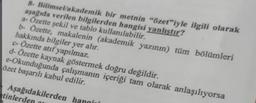 8- Bilimsel/akademik bir metnin "özet"iyle ilgili olarak
aşağıda verilen bilgilerden hangisi yanlıştır?
a- Özette şekil ve tablo kullanılabilir.
b- Özette, makalenin (akademik yazının) tüm bölümleri
hakkında bilgiler yer alır.
c- Özette atıf yapılmaz.
d- Özette kaynak göstermek doğru değildir.
e-Okunduğunda çalışmanın içeriği tam olarak anlaşılıyorsa
özet başarılı kabul edilir.
Aşağıdakilerden
tinlerd