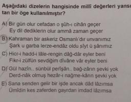 Aşağıdaki dizelerin hangisinde millî değerleri yansı
tan bir öge kullanılmıştır?
A) Bir gün olur cefadan o şûh-ı cihân geçer
Ey dil dediklerin olur ammâ zaman geçer
B) Kahraman bir askeriz Osmanlı'dır unvanımız
Şark u garba lerze-endâz oldu sîyt ü şânımız
C) Hicr-i hadd-i lâle-rengin dâğ-dâr eyler beni
Fikr-i zülfün sevdiğim dîvâne vâr eyler beni
D) Gül hazîn.. sünbül perîşân.. bağ-zârın şevki yok
Derd-nâk olmuş hezâr-ı nağme-kârın şevki yok
E) Sana senden gelir bir işde ancak dâd lâzımsa
Ümidin kes zaferden gayrdan imdad lâzımsa