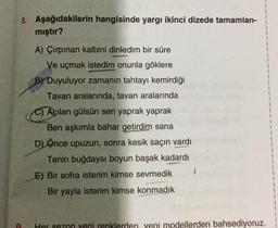 8. Aşağıdakilerin hangisinde yargı ikinci dizede tamamlan-
mıştır?
A) Çırpınan kalbini dinledim bir süre
Ve uçmak istedim onunla göklere
B) Duyuluyor zamanın tahtayı kemirdiği
Tavan aralarında, tavan aralarında
C) Açılan gülsün sen yaprak yaprak
Ben aşkımla bahar getirdim sana
D) Önce upuzun, sonra kesik saçın vardı
Tenin buğdaysı boyun başak kadardı
E) Bir sofra isterim kimse sevmedik
Bir yayla isterim kimse konmadık
1
Her sezon yeni renklerden, yeni modellerden bahsediyoruz.