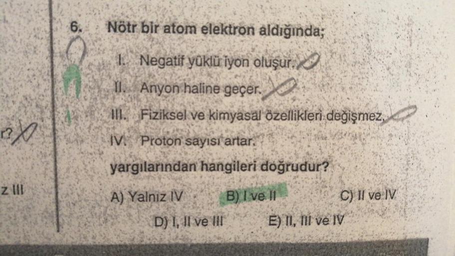 ex
z III
6. Nötr bir atom elektron aldığında;
1. Negatif yüklü iyon oluşur.
II. Anyon haline geçer.
III. Fiziksel ve kimyasal özellikleri değişmez,
IV. Proton sayısı artar.
yargılarından hangileri doğrudur?
A) Yalnız IV
D) I, II ve III
B) I ve II
C) II ve