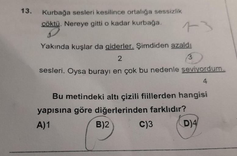 13.
Kurbağa sesleri kesilince ortalığa sessizlik
çöktü. Nereye gitti o kadar kurbağa.
Yakında kuşlar da giderler. Şimdiden azaldı
2
sesleri. Oysa burayı en çok bu nedenle seviyordum.
4
13
Bu metindeki altı çizili fiillerden hangisi
yapısına göre diğerlerin