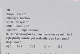 18.
İtalya - Faşizm
Almanya- Nazizm
SSCB - Sosyalizm
ABD-Cumhuriyet
Japonya - İmparatorluk
II. Dünya Savaş'na katılan devletler ve rejimleri
eşleştirdiğimizde yukarıdakilerden kaç tanesi
doğrudur?
A) 1
B) 2
D) 4 E) 5
10
C) 3