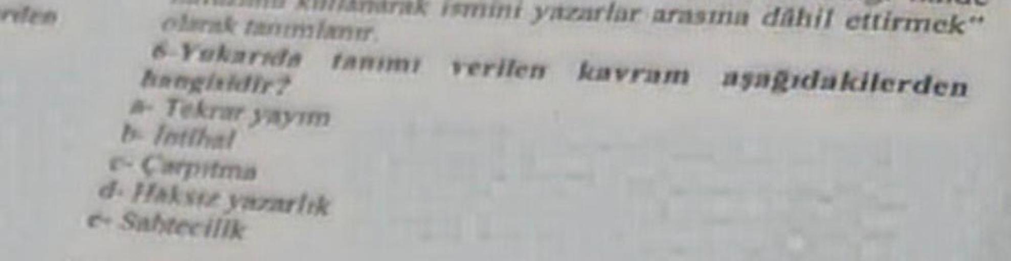 TO ADDArhárak ismini yazarlar arasına dahil ettirmek"
olarak tanımlanır.
6-Yukarıda tanımı verilen kavram aşağıdakilerden
hangisidir?
- Tekrar yayım
b- Intihal
e-Carpitma
d-Haksiz yazarlık
e-Sabtecilik