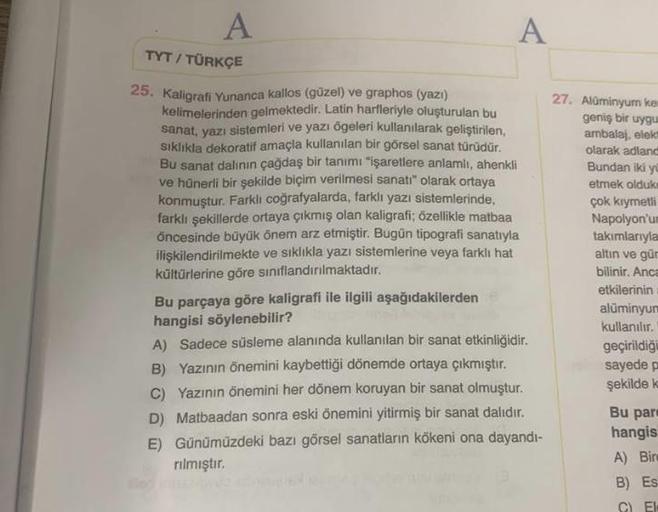 A
A
TYT / TÜRKÇE
25. Kaligrafi Yunanca kallos (güzel) ve graphos (yazı)
kelimelerinden gelmektedir. Latin harfleriyle oluşturulan bu
sanat, yazı sistemleri ve yazı ögeleri kullanılarak geliştirilen,
sıklıkla dekoratif amaçla kullanılan bir görsel sanat tür