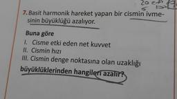 20 23 2
7. Basit harmonik hareket yapan bir cismin ivme-
sinin büyüklüğü azalıyor.
Buna göre
1. Cisme etki eden net kuvvet
II. Cismin hızı
III. Cismin denge noktasına olan uzaklığı
büyüklüklerinden hangileri azalır?