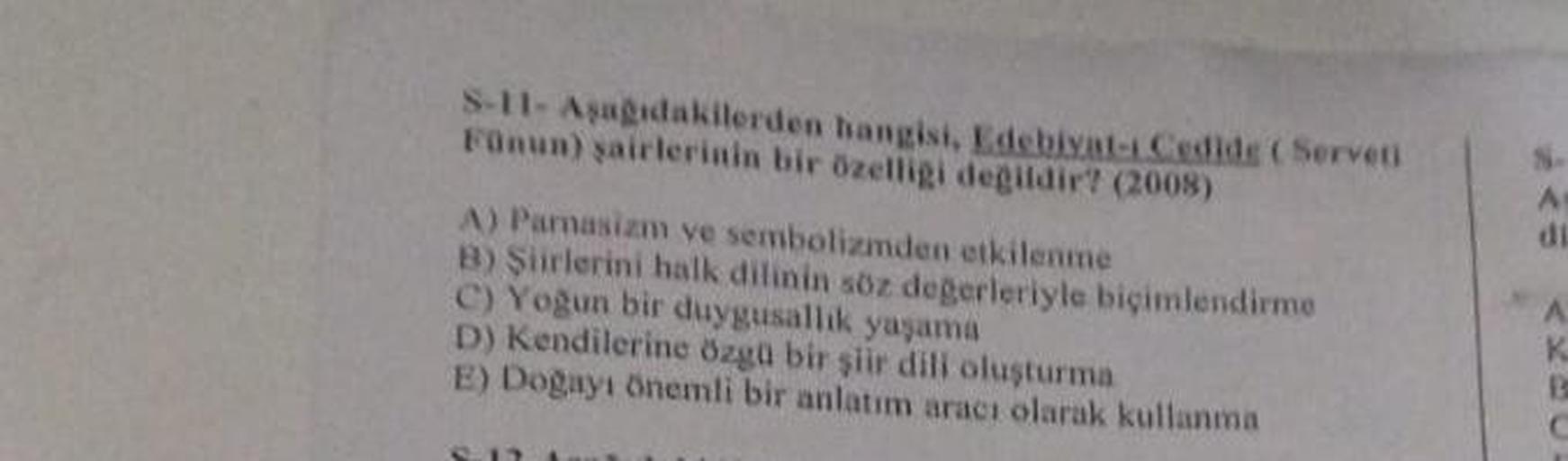 S-11-Aşağıdakilerden hangisi, Edebiyat-ı Cedide (Serveti
Fünun) şairlerinin bir özelligi değildir? (2008)
A) Parnasizm ve sembolizmden etkilenme
B) Şiirlerini halk dilinin söz değerleriyle biçimlendirme
C) Yoğun bir duygusallık yaşama
D) Kendilerine özgü b