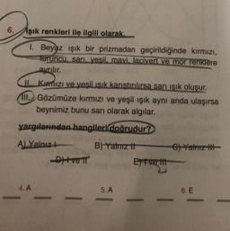 6.
şık renkleri ile ilgili olarak.
I. Beyaz ışık bir prizmadan geçirildiğinde kırmızı,
turuncu, sarı, yesil, mavi, lacivert ve mor renklere
ayrılır.
II. Kırmızı ve yeşil ışık karıştırılırsa sarı ışık oluşur.
II. Gözümüze kırmızı ve yeşil ışık aynı anda ulaşırsa
beynimiz bunu sarı olarak algılar.
yargılarından hangileri doğrudur?
A) Yalnız
B) Yalnız th
4. A
-Ditve n
5. A
Et ve tit
C)Yalnız t
6. E