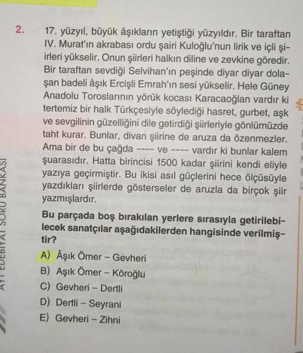 2.
17. yüzyıl, büyük âşıkların yetiştiği yüzyıldır. Bir taraftan
IV. Murat'ın akrabası ordu şairi Kuloğlu'nun lirik ve içli şi-
irleri yükselir. Onun şiirleri halkın diline ve zevkine göredir.
Bir taraftan sevdiği Selvihan'ın peşinde diyar diyar dola-
şan 