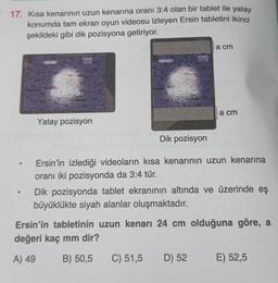 17. Kısa kenarının uzun kenarına oranı 3:4 olan bir tablet ile yatay
konumda tam ekran oyun videosu izleyen Ersin tabletini ikinci
şekildeki gibi dik pozisyona getiriyor.
S
de mate
CXPRIN
Yatay pozisyon
#INSTA
CORE NOW
Dik pozisyon
a cm
a cm
Ersin'in izlediği videoların kısa kenarının uzun kenarına
oranı iki pozisyonda da 3:4 tür.
C) 51,5 D) 52
Dik pozisyonda tablet ekranının altında ve üzerinde eş
büyüklükte siyah alanlar oluşmaktadır.
Ersin'in tabletinin uzun kenarı 24 cm olduğuna göre, a
değeri kaç mm dir?
A) 49
B) 50,5
E) 52,5