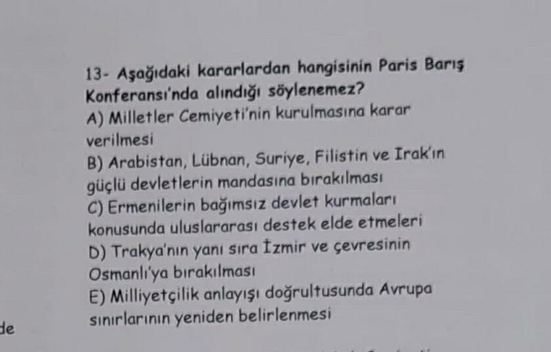 de
13- Aşağıdaki kararlardan hangisinin Paris Barış
Konferansı'nda alındığı söylenemez?
A) Milletler Cemiyeti'nin kurulmasına karar
verilmesi
B) Arabistan, Lübnan, Suriye, Filistin ve Irak'ın
güçlü devletlerin mandasına bırakılması
C) Ermenilerin bağımsız