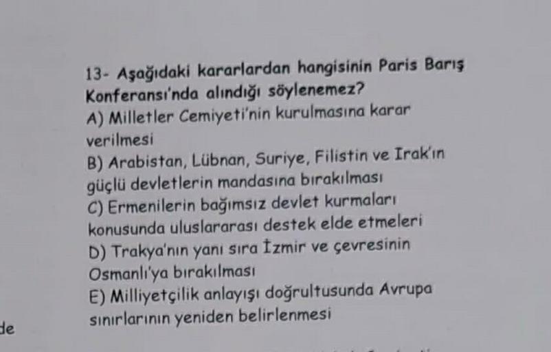 de
13- Aşağıdaki kararlardan hangisinin Paris Barış
Konferansı'nda alındığı söylenemez?
A) Milletler Cemiyeti'nin kurulmasına karar
verilmesi
B) Arabistan, Lübnan, Suriye, Filistin ve Irak'ın
güçlü devletlerin mandasına bırakılması
C) Ermenilerin bağımsız 