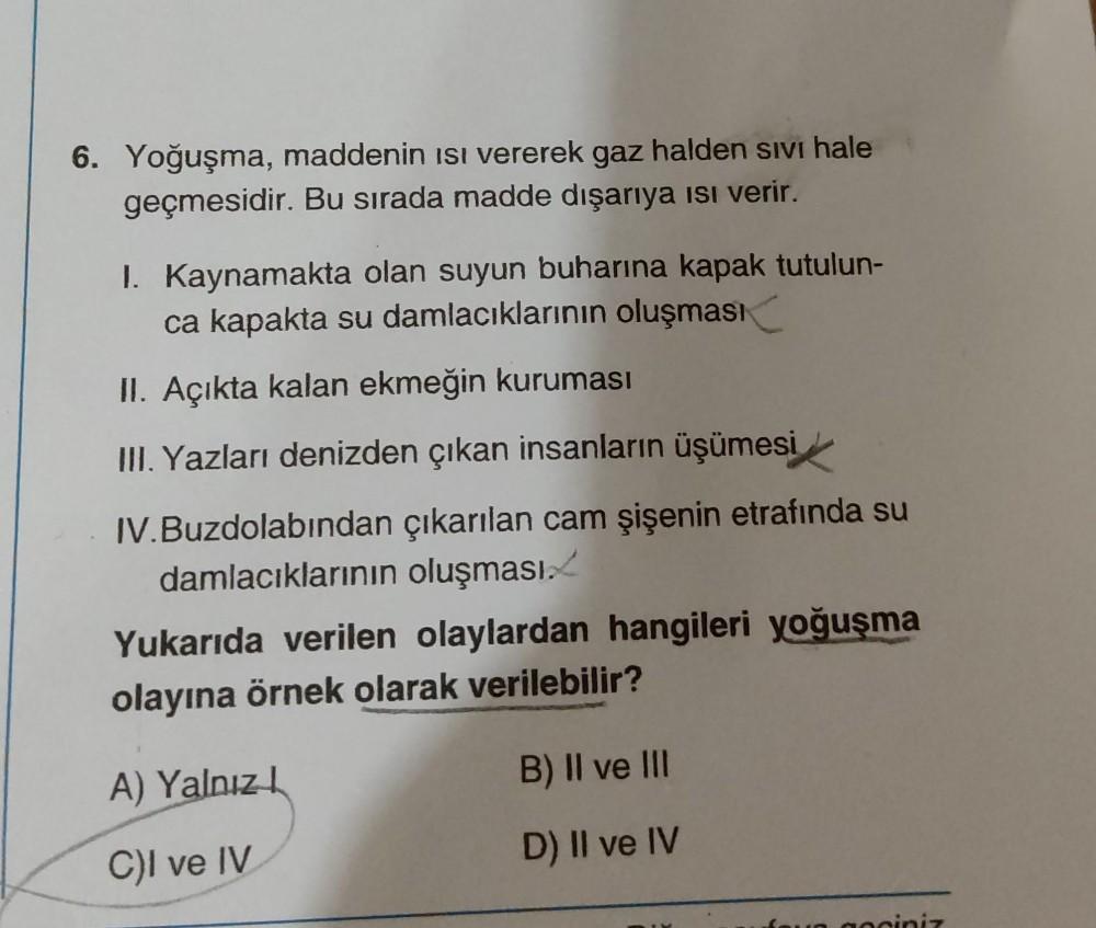 6. Yoğuşma, maddenin Isı vererek gaz halden sıvı hale
geçmesidir. Bu sırada madde dışarıya ısı verir.
I. Kaynamakta olan suyun buharına kapak tutulun-
ca kapakta su damlacıklarının oluşması
II. Açıkta kalan ekmeğin kuruması
III. Yazları denizden çıkan insa