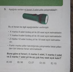 5. Aşağıda verilen el feneri 3 adet pille çalışmaktadır.
Bu el feneri ile ilgili aşağıdakiler verilmiştir.
●
X marka 8 adet özdeş pil ile 20 saat açık kalmaktadır.
•
.
Y marka 9 adet özdeş pil ile 45 saat açık kalmaktadır.
.
Z marka 12 adet özdeş pil ile 18 saat açık kalmakta-
dır.
Farklı marka piller takıldığında çalışmakta fakat piller-
den biri biterse fener sönmektedir.
Buna göre el feneri; X marka 5 adet, Y marka 3 adet
ve Z marka 7 adet pil ile en çok kaç saat açık kalır?
A) 43
B) 38
C) 27
D) 23
E) 15