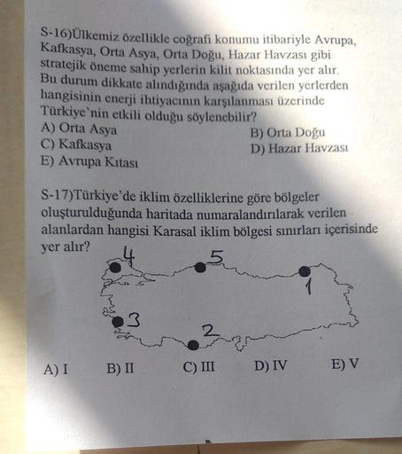 S-16)Ülkemiz özellikle coğrafi konumu itibariyle Avrupa,
Kafkasya, Orta Asya, Orta Doğu, Hazar Havzası gibi
stratejik öneme sahip yerlerin kilit noktasında yer alır.
Bu durum dikkate alındığında aşağıda verilen yerlerden
hangisinin enerji ihtiyacının karşı