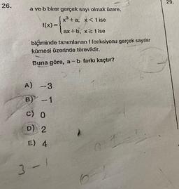 26.
a ve b birer gerçek sayı olmak üzere,
x³+a, x< 1 ise
f(x) =
ax:b, x≥lise
biçiminde tanımlanan f fonksiyonu gerçek sayılar
kümesi üzerinde türevlidir.
Buna göre, a-b farkı kaçtır?
A) -3
B) -1
c) 0
D) 2
E) 4
3-1
6
at
29.