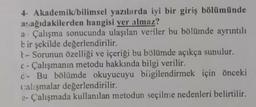 4- Akademik/bilimsel yazılarda iyi bir giriş bölümünde
aşağıdakilerden hangisi yer almaz?
a Çalışma sonucunda ulaşılan veriler bu bölümde ayrıntılı
bir şekilde değerlendirilir.
t-Sorunun özelliği ve içeriği bu bölümde açıkça sunulur.
c- Çalışmanın metodu hakkında bilgi verilir.
d- Bu bölümde okuyucuyu biigilendirmek için önceki
calışmalar değerlendirilir.
e- Çalışmada kullanılan metodun seçilme nedenleri belirtilir.