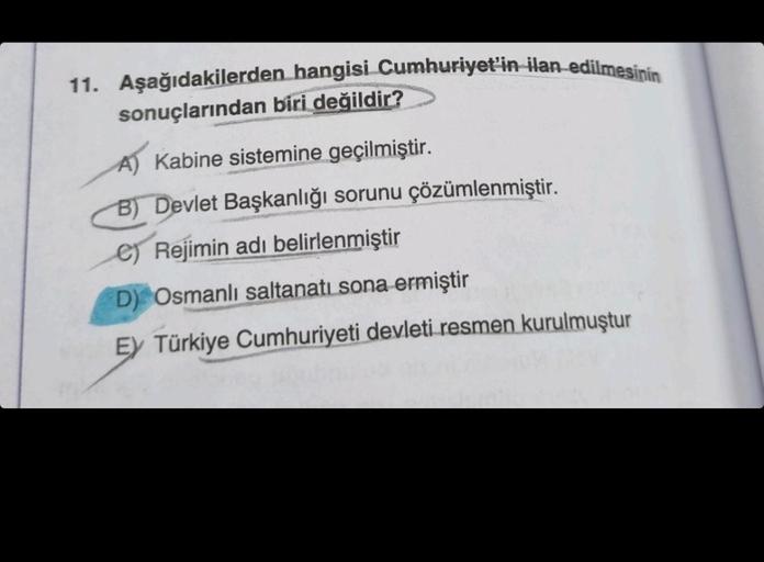 11. Aşağıdakilerden hangisi Cumhuriyet'in ilan edilmesinin
sonuçlarından biri değildir?
A) Kabine sistemine geçilmiştir.
B) Devlet Başkanlığı sorunu çözümlenmiştir.
e) Rejimin adı belirlenmiştir
D) Osmanlı saltanatı sona ermiştir
Ey Türkiye Cumhuriyeti dev