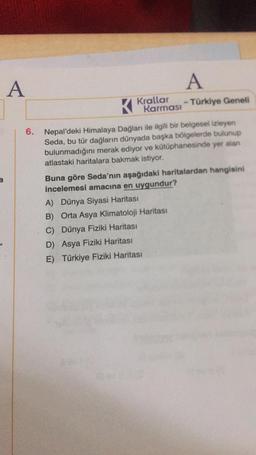 A
6.
Krallar
Karması
A
- Türkiye Geneli
Nepal'deki Himalaya Dağları ile ilgili bir belgesel izleyen
Seda, bu tür dağların dünyada başka bölgelerde bulunup
bulunmadığını merak ediyor ve kütüphanesinde yer alan
atlastaki haritalara bakmak istiyor.
Buna göre Seda'nın aşağıdaki haritalardan hangisini
incelemesi amacına en uygundur?
A) Dünya Siyasi Haritası
B) Orta Asya Klimatoloji Haritası
C) Dünya Fiziki Haritası
D) Asya Fiziki Haritası
E) Türkiye Fiziki Haritası