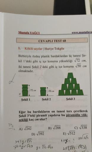 36
Mustafa YAĞCI
X
1. Köklü sayılar | Huriye Tokgöz
Birbiriyle özdeş plastik bardaklardan üç tanesi Şe-
kil 1'deki gibi iç içe konursa yüksekliği √72 cm,
iki tanesi Şekil 2'deki gibi iç içe konursa √50 cm
olmaktadır.
√√72 cm
Şekil 1
CEVAPLI TEST 68
A) √242