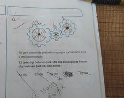 1
13.
Bir çark sisteminde şekildeki sıraya göre çarklarda 12, 6 ve
9 diş bulunmaktadır.
12 tane dişi bulunan çark 150 kez döndüğünde 9 tane
dişi bulunan çark kaç kez döner?
A) 150 B/160
6180
2·150=9.*
(10=% x
E) 240