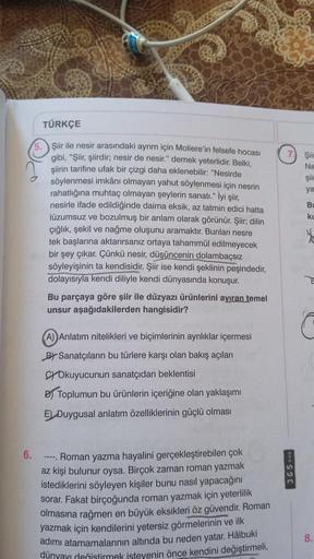 6.
5.
TÜRKÇE
Şiir ile nesir arasındaki ayrım için Moliere'in felsefe hocası
gibi, "Şiir, şiirdir; nesir de nesir." demek yeterlidir. Belki,
şiirin tarifine ufak bir çizgi daha eklenebilir: "Nesirde
söylenmesi imkânı olmayan yahut söylenmesi için nesrin
rah