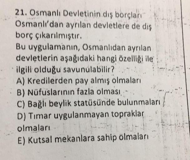 21. Osmanlı Devletinin dış borçları
Osmanlı'dan ayrılan devletlere de diş
borç çıkarılmıştır.
Bu uygulamanın, Osmanlıdan ayrılan
devletlerin aşağıdaki hangi özelliği ile
ilgili olduğu savunulabilir?
A) Kredilerden pay almış olmaları
B) Nüfuslarının fazla o