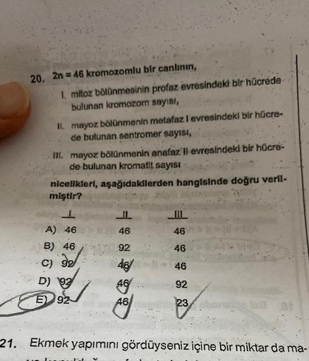 20. 2n = 46 kromozomlu bir canlının,
I. mitoz bölünmesinin profaz evresindeki bir hücrede
bulunan kromozom sayısı,
II. mayoz bölünmenin metafaz I evresindeki bir hücre-
de bulunan sentromer sayısı,
III. mayoz bölünmenin anafaz Il evresindeki bir hücre-
de 