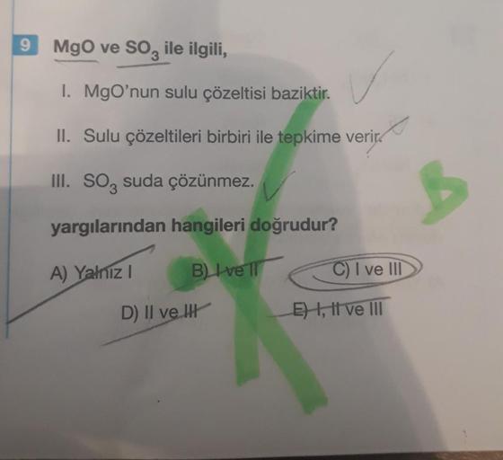 9
MgO ve SO3 ile ilgili,
I. MgO'nun sulu çözeltisi baziktir.
II. Sulu çözeltileri birbiri ile tepkime verir
III. SO3 suda çözünmez.
yargılarından hangileri doğrudur?
A) Yalnız I
D) II ve I
B) Ivell
C) I ve III
E) I, II ve III
B