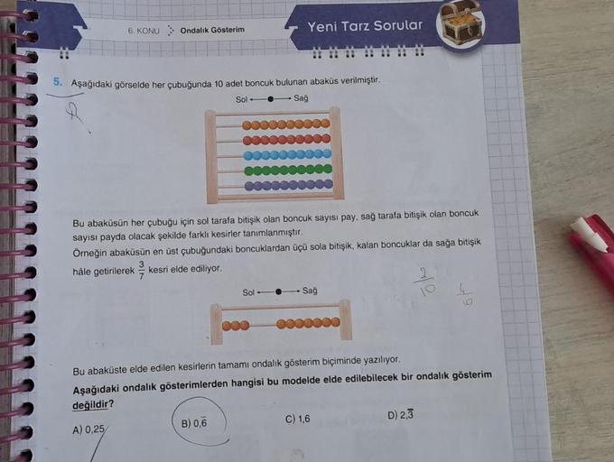 6. KONU
Ondalık Gösterim
5. Aşağıdaki görselde her çubuğunda 10 adet boncuk bulunan abaküs verilmiştir.
Sol
Sağ
0000
Yeni Tarz Sorular
Bu abaküsün her çubuğu için sol tarafa bitişik olan boncuk sayısı pay, sağ tarafa bitişik olan boncuk
sayısı payda olacak