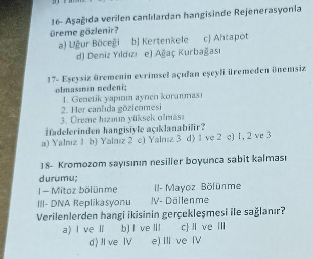 16- Aşağıda verilen canlılardan hangisinde Rejenerasyonla
üreme gözlenir?
a) Uğur Böceği b) Kertenkele
c) Ahtapot
d) Deniz Yıldızı e) Ağaç Kurbağası
17- Eşeysiz üremenin evrimsel açıdan eşeyli üremeden önemsiz
olmasının nedeni;
1. Genetik yapının aynen kor